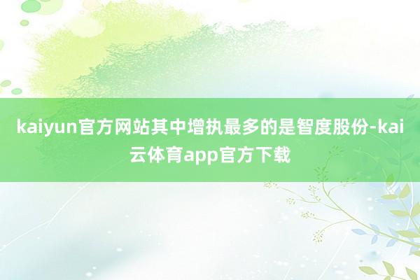 kaiyun官方网站其中增执最多的是智度股份-kai云体育app官方下载