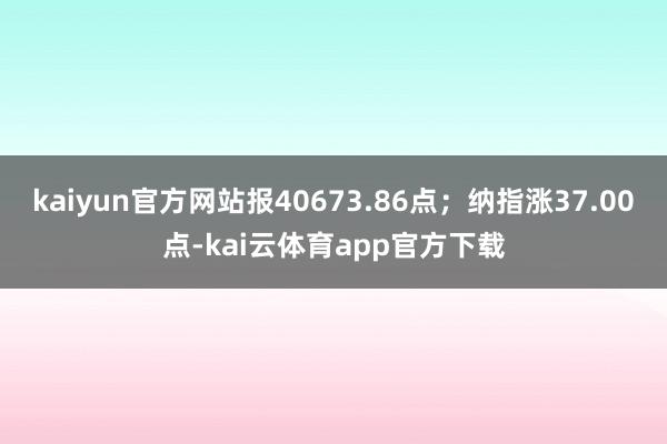 kaiyun官方网站报40673.86点；纳指涨37.00点-kai云体育app官方下载