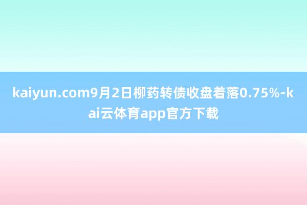 kaiyun.com9月2日柳药转债收盘着落0.75%-kai云体育app官方下载