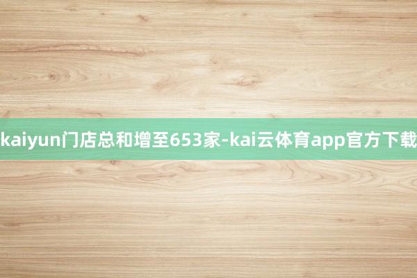 kaiyun门店总和增至653家-kai云体育app官方下载