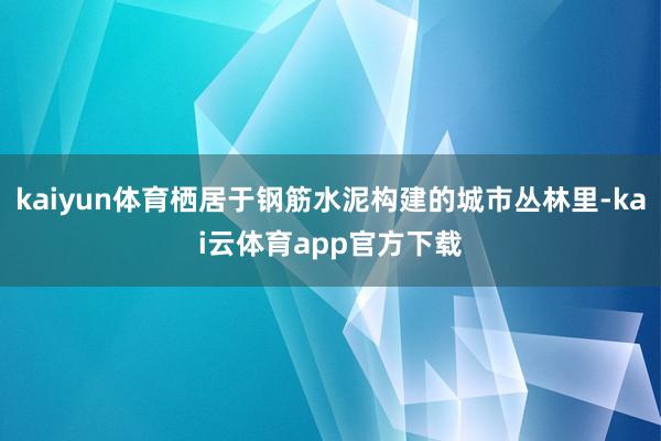 kaiyun体育栖居于钢筋水泥构建的城市丛林里-kai云体育app官方下载