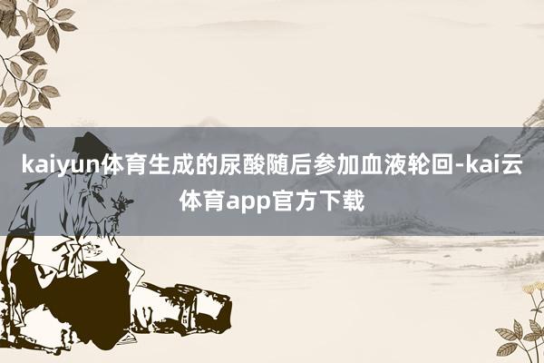 kaiyun体育生成的尿酸随后参加血液轮回-kai云体育app官方下载