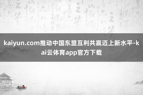 kaiyun.com推动中国东盟互利共赢迈上新水平-kai云体育app官方下载