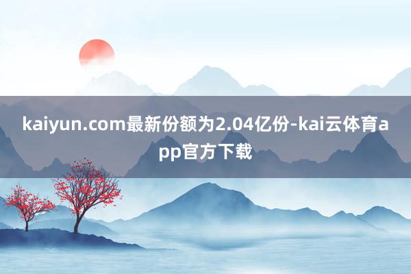 kaiyun.com最新份额为2.04亿份-kai云体育app官方下载