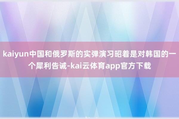 kaiyun中国和俄罗斯的实弹演习昭着是对韩国的一个犀利告诫-kai云体育app官方下载