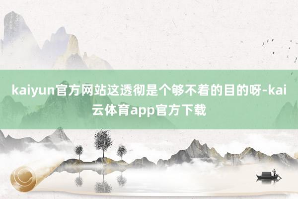 kaiyun官方网站这透彻是个够不着的目的呀-kai云体育app官方下载