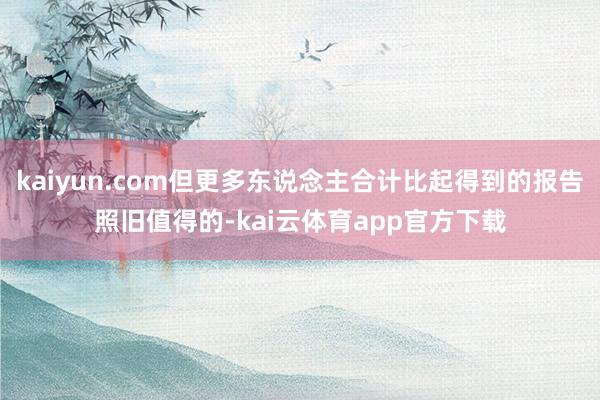 kaiyun.com但更多东说念主合计比起得到的报告照旧值得的-kai云体育app官方下载