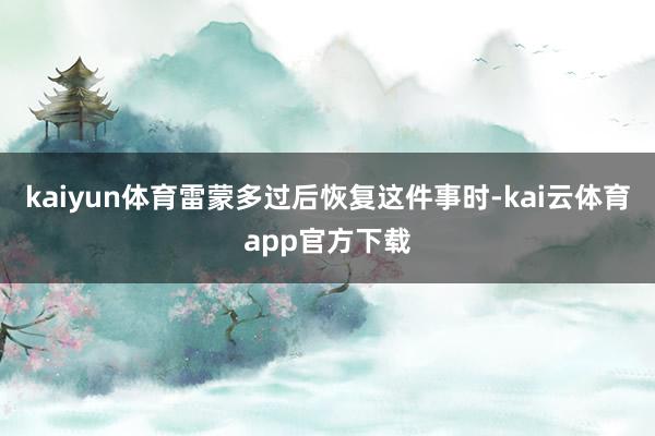 kaiyun体育雷蒙多过后恢复这件事时-kai云体育app官方下载