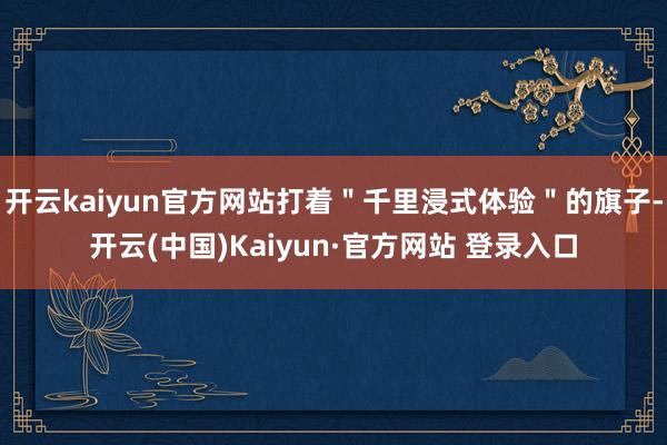 开云kaiyun官方网站打着＂千里浸式体验＂的旗子-开云(中