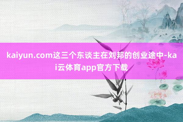 kaiyun.com这三个东谈主在刘邦的创业途中-kai云体育app官方下载