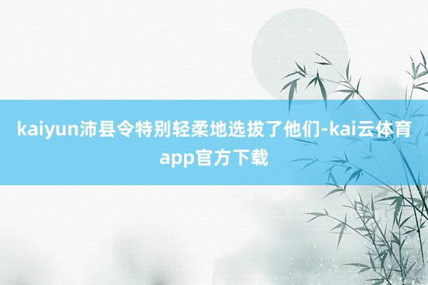 kaiyun沛县令特别轻柔地选拔了他们-kai云体育app官方下载