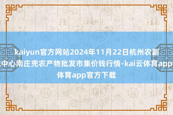 kaiyun官方网站2024年11月22日杭州农副产物物流中心南庄兜农产物批发市集价钱行情-kai云体育app官方下载