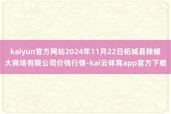 kaiyun官方网站2024年11月22日柘城县辣椒大商场有限公司价钱行情-kai云体育app官方下载