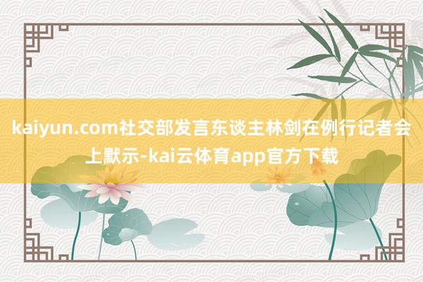 kaiyun.com社交部发言东谈主林剑在例行记者会上默示-kai云体育app官方下载