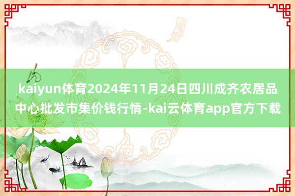 kaiyun体育2024年11月24日四川成齐农居品中心批发市集价钱行情-kai云体育app官方下载