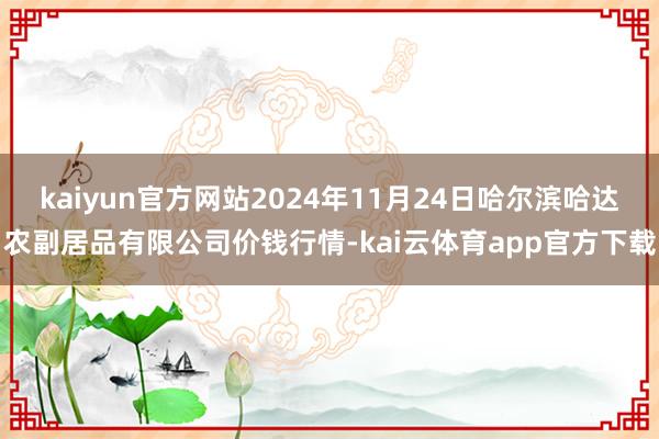 kaiyun官方网站2024年11月24日哈尔滨哈达农副居品有限公司价钱行情-kai云体育app官方下载