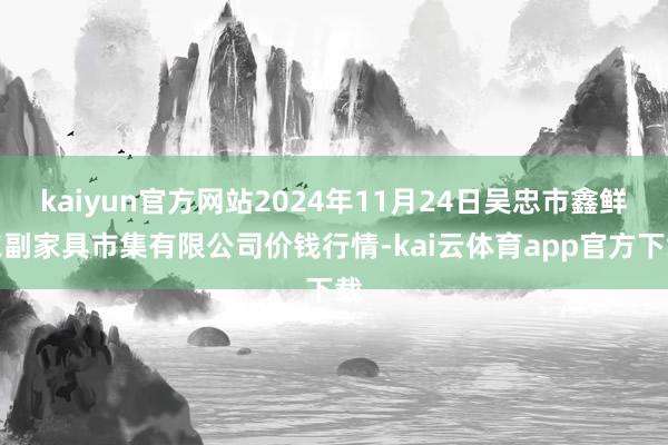 kaiyun官方网站2024年11月24日吴忠市鑫鲜农副家具市集有限公司价钱行情-kai云体育app官方下载