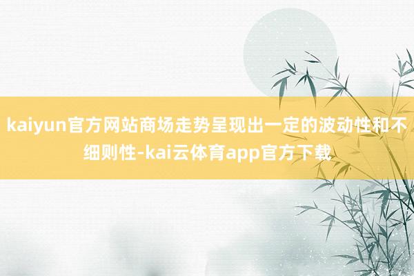 kaiyun官方网站商场走势呈现出一定的波动性和不细则性-kai云体育app官方下载