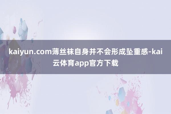 kaiyun.com薄丝袜自身并不会形成坠重感-kai云体育app官方下载