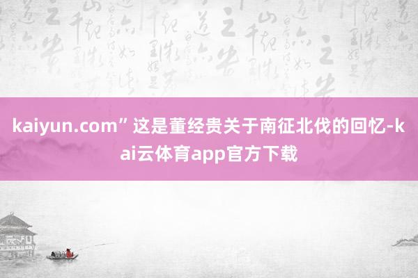 kaiyun.com”这是董经贵关于南征北伐的回忆-kai云体育app官方下载