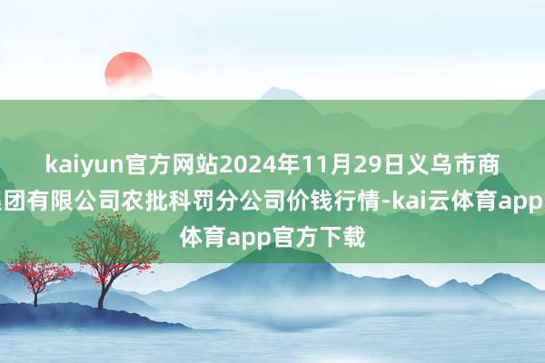 kaiyun官方网站2024年11月29日义乌市商场发展集团有限公司农批科罚分公司价钱行情-kai云体育app官方下载