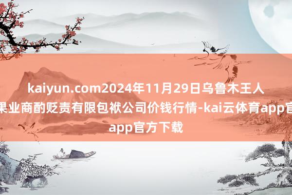 kaiyun.com2024年11月29日乌鲁木王人北园春果业商酌贬责有限包袱公司价钱行情-kai云体育app官方下载