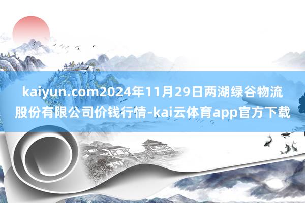 kaiyun.com2024年11月29日两湖绿谷物流股份有限公司价钱行情-kai云体育app官方下载