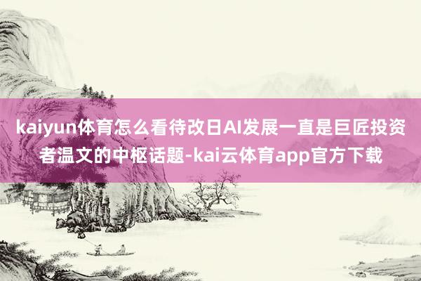 kaiyun体育怎么看待改日AI发展一直是巨匠投资者温文的中枢话题-kai云体育app官方下载