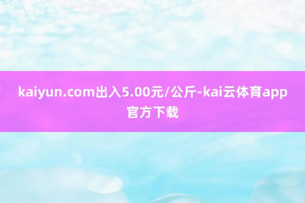 kaiyun.com出入5.00元/公斤-kai云体育app官方下载