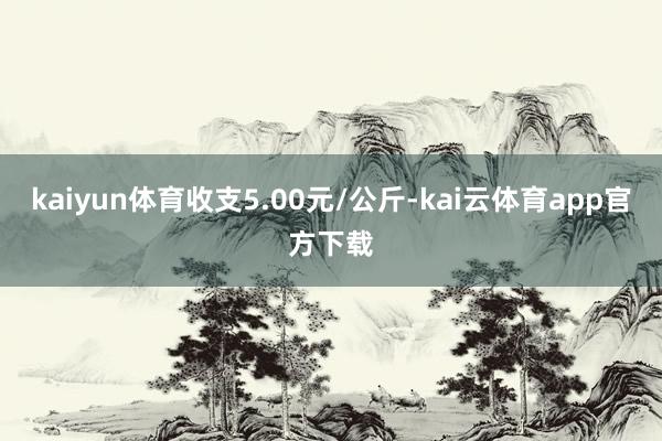 kaiyun体育收支5.00元/公斤-kai云体育app官方下载