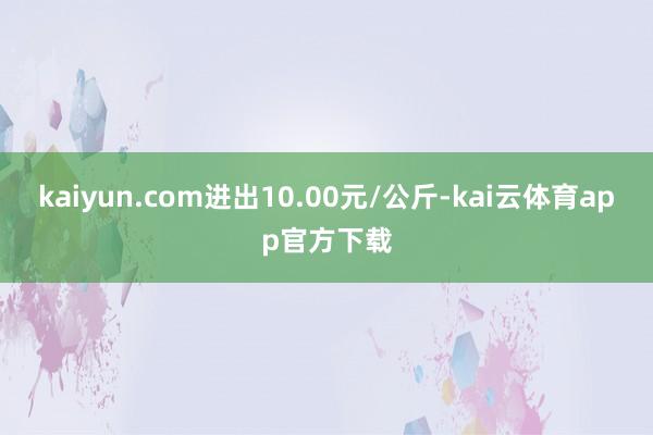 kaiyun.com进出10.00元/公斤-kai云体育app官方下载