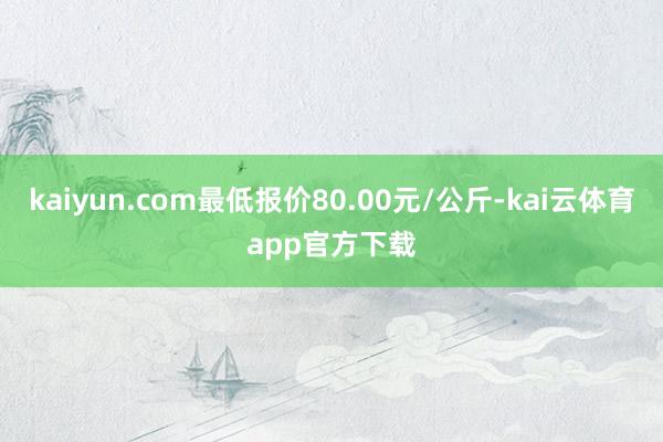 kaiyun.com最低报价80.00元/公斤-kai云体育app官方下载