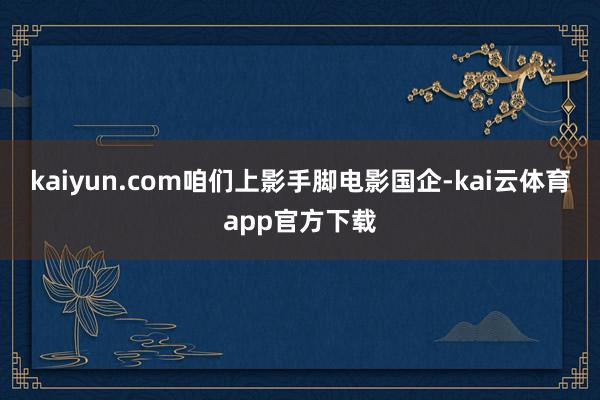 kaiyun.com咱们上影手脚电影国企-kai云体育app官方下载