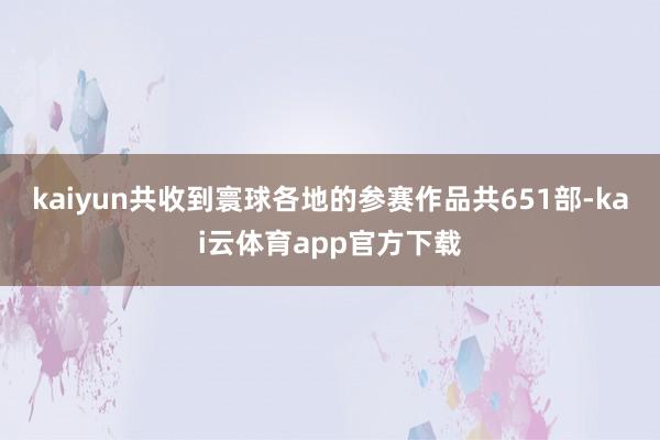 kaiyun共收到寰球各地的参赛作品共651部-kai云体育app官方下载