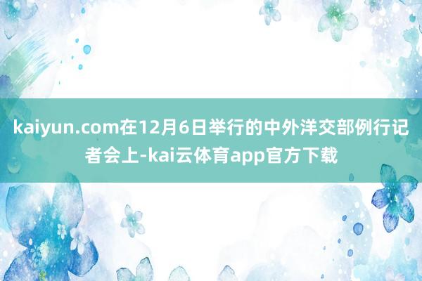 kaiyun.com在12月6日举行的中外洋交部例行记者会上-kai云体育app官方下载