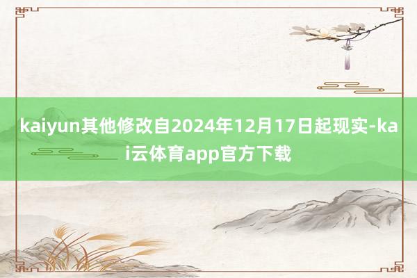 kaiyun其他修改自2024年12月17日起现实-kai云体育app官方下载