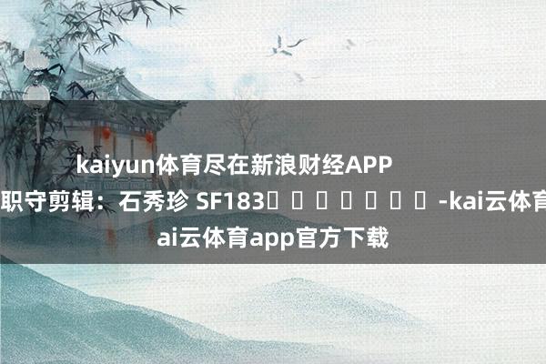 kaiyun体育尽在新浪财经APP            						职守剪辑：石秀珍 SF183							-kai云体育app官方下载