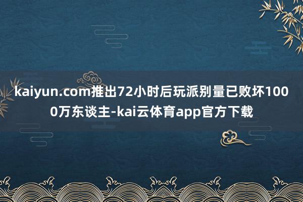 kaiyun.com推出72小时后玩派别量已败坏1000万东谈主-kai云体育app官方下载