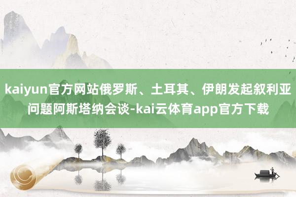 kaiyun官方网站俄罗斯、土耳其、伊朗发起叙利亚问题阿斯塔纳会谈-kai云体育app官方下载