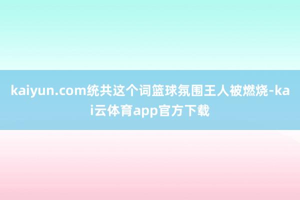 kaiyun.com统共这个词篮球氛围王人被燃烧-kai云体育app官方下载