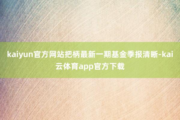 kaiyun官方网站把柄最新一期基金季报清晰-kai云体育app官方下载