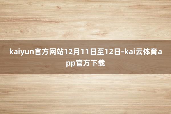 kaiyun官方网站12月11日至12日-kai云体育app官方下载