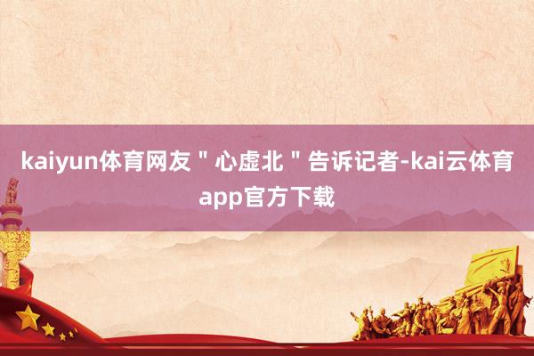 kaiyun体育网友＂心虚北＂告诉记者-kai云体育app官方下载