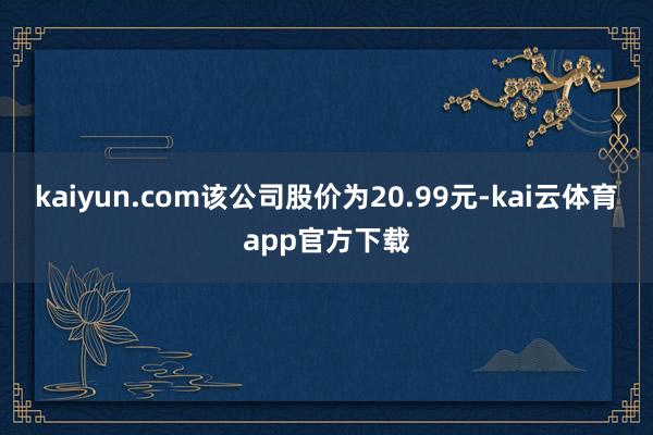 kaiyun.com该公司股价为20.99元-kai云体育app官方下载