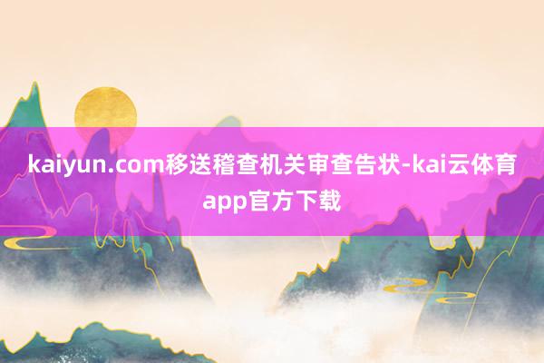 kaiyun.com移送稽查机关审查告状-kai云体育app官方下载