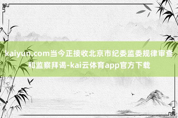 kaiyun.com当今正接收北京市纪委监委规律审查和监察拜谒-kai云体育app官方下载