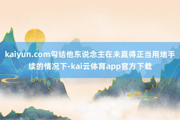 kaiyun.com勾结他东说念主在未赢得正当用地手续的情况下-kai云体育app官方下载