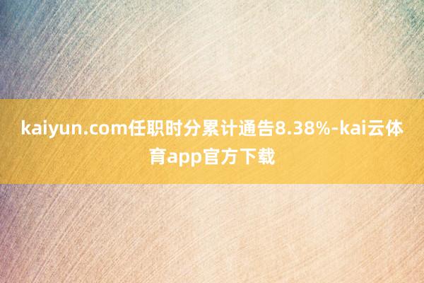 kaiyun.com任职时分累计通告8.38%-kai云体育app官方下载