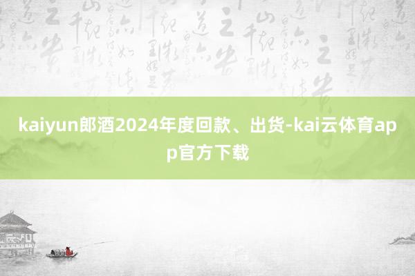 kaiyun郎酒2024年度回款、出货-kai云体育app官方下载