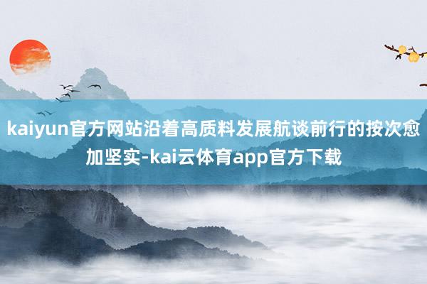 kaiyun官方网站沿着高质料发展航谈前行的按次愈加坚实-kai云体育app官方下载